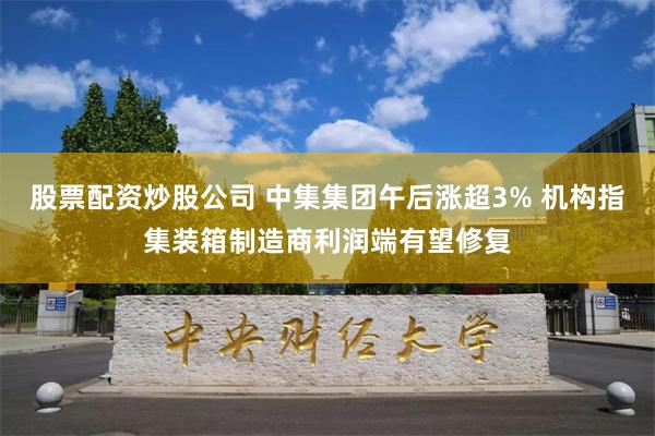 股票配资炒股公司 中集集团午后涨超3% 机构指集装箱制造商利润端有望修复