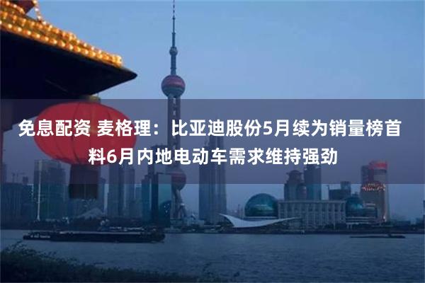 免息配资 麦格理：比亚迪股份5月续为销量榜首 料6月内地电动车需求维持强劲