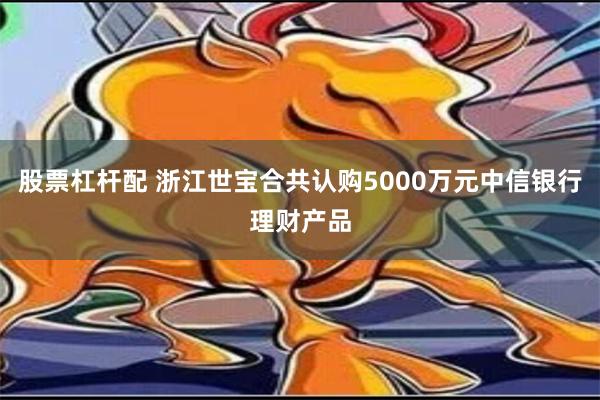 股票杠杆配 浙江世宝合共认购5000万元中信银行理财产品