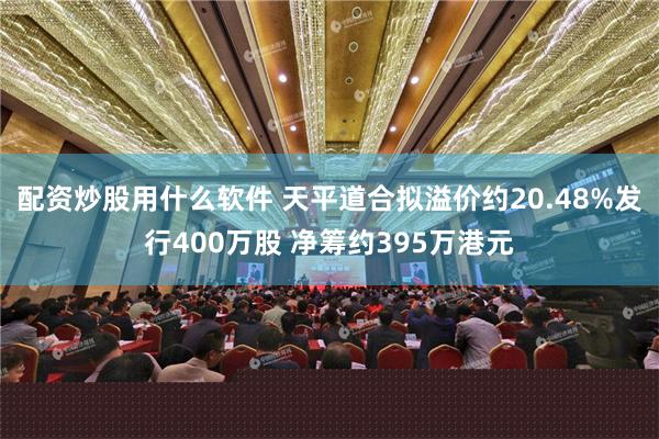 配资炒股用什么软件 天平道合拟溢价约20.48%发行400万股 净筹约395万港元