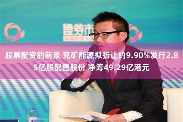 股票配资的前景 兖矿能源拟折让约9.90%发行2.85亿股配售股份 净筹49.29亿港元