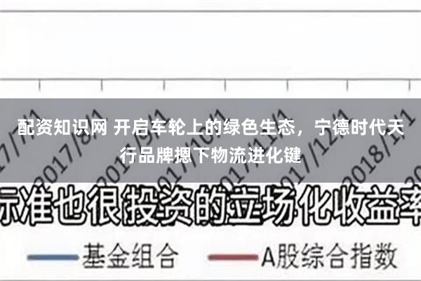 配资知识网 开启车轮上的绿色生态，宁德时代天行品牌摁下物流进化键