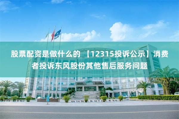 股票配资是做什么的 【12315投诉公示】消费者投诉东风股份其他售后服务问题