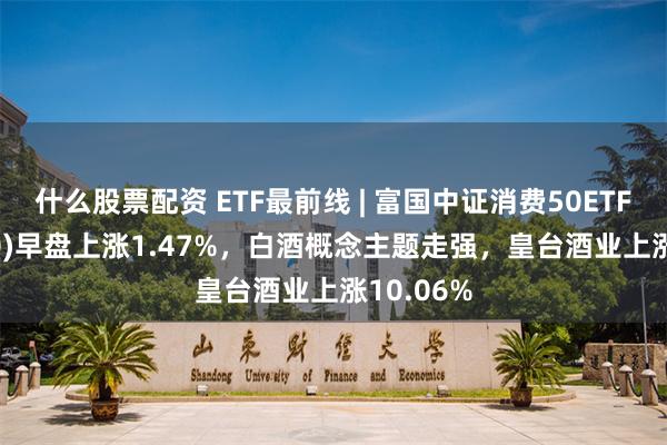 什么股票配资 ETF最前线 | 富国中证消费50ETF(515650)早盘上涨1.47%，白酒概念主题走强，皇台酒业上涨10.06%