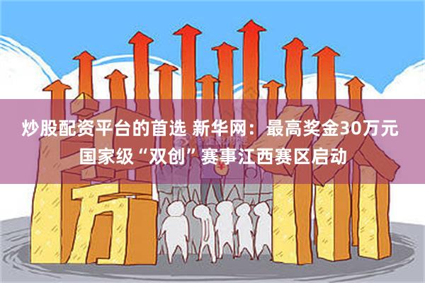 炒股配资平台的首选 新华网：最高奖金30万元 国家级“双创”赛事江西赛区启动