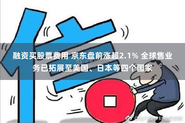 融资买股票费用 京东盘前涨超2.1% 全球售业务已拓展至美国、日本等四个国家