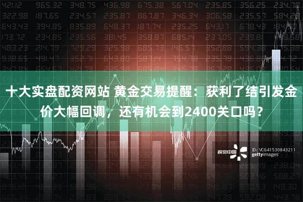 十大实盘配资网站 黄金交易提醒：获利了结引发金价大幅回调，还有机会到2400关口吗？