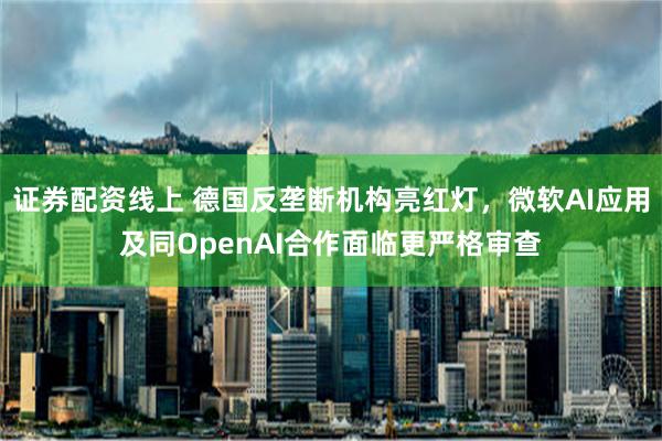 证券配资线上 德国反垄断机构亮红灯，微软AI应用及同OpenAI合作面临更严格审查