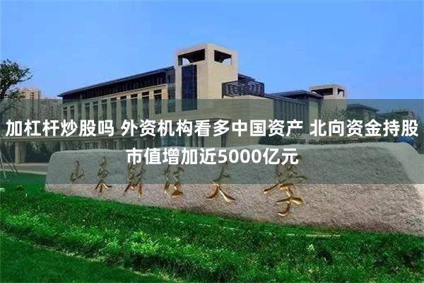 加杠杆炒股吗 外资机构看多中国资产 北向资金持股市值增加近5000亿元