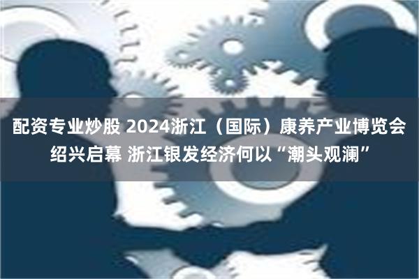 配资专业炒股 2024浙江（国际）康养产业博览会绍兴启幕 浙江银发经济何以“潮头观澜”