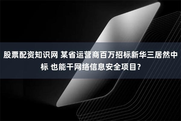 股票配资知识网 某省运营商百万招标新华三居然中标 也能干网络信息安全项目？