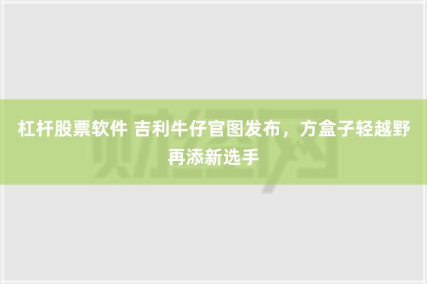 杠杆股票软件 吉利牛仔官图发布，方盒子轻越野再添新选手