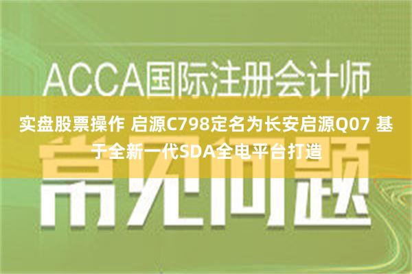 实盘股票操作 启源C798定名为长安启源Q07 基于全新一代SDA全电平台打造