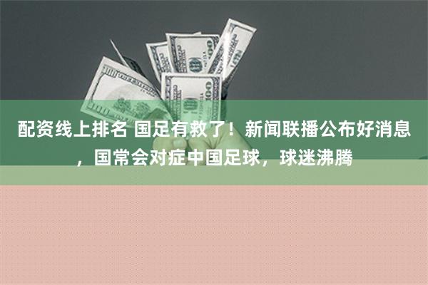 配资线上排名 国足有救了！新闻联播公布好消息，国常会对症中国足球，球迷沸腾