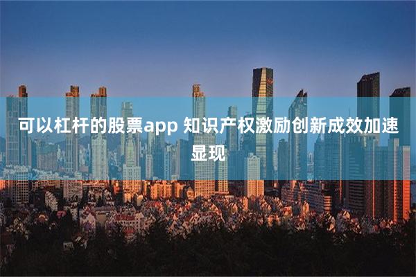 可以杠杆的股票app 知识产权激励创新成效加速显现