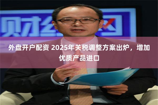 外盘开户配资 2025年关税调整方案出炉，增加优质产品进口