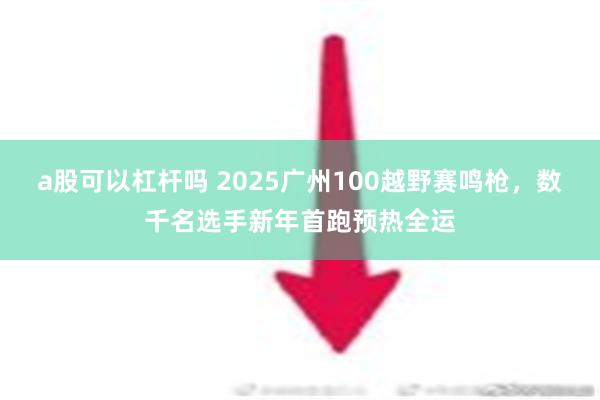 a股可以杠杆吗 2025广州100越野赛鸣枪，数千名选手新年首跑预热全运