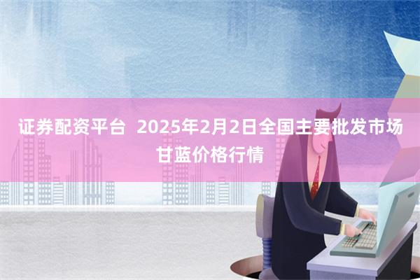 证券配资平台  2025年2月2日全国主要批发市场甘蓝价格行情